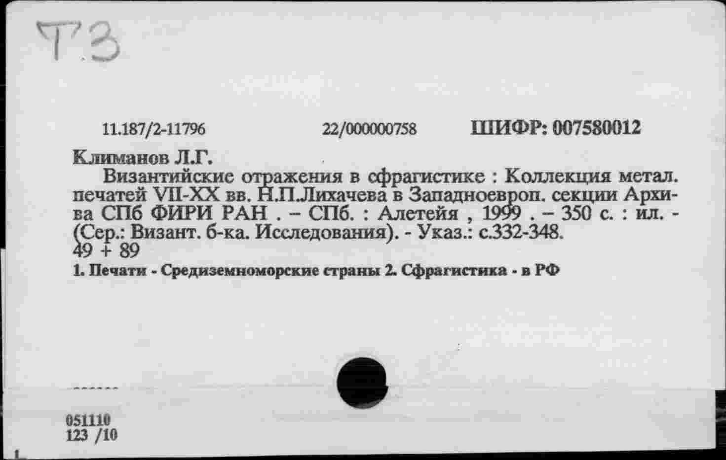 ﻿11.187/2-11796	22/000000758 ШИФР: 007580012
Климанов Л.Г.
Византийские отражения в сфрагистике : Коллекция метал, печатей VII-XX вв. Н.П.Лихачева в Западноевроп. секции Архива СПб ФИРИ РАН . - СПб. : Алетейя , 1999 . - 350 с. : ил. -(Сер.ЛЗизант. б-ка. Исследования). - Указ.: с.332-348.
L Печати - Средиземноморские страны 2. Сфрагистика - в РФ
051110
123 /10